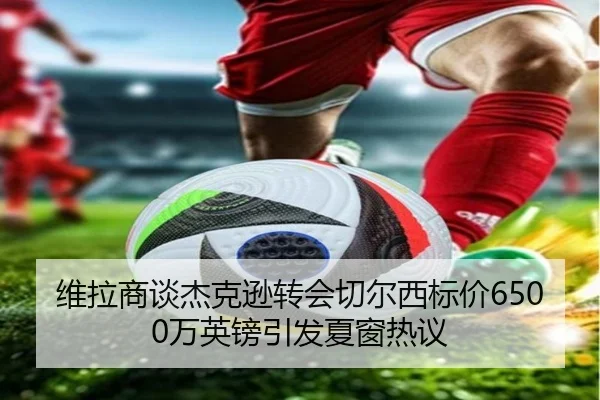 维拉商谈杰克逊转会切尔西标价6500万英镑引发夏窗热议